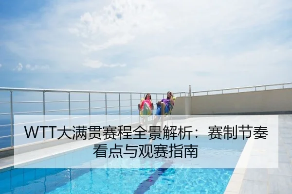 WTT大满贯赛程全景解析：赛制节奏看点与观赛指南