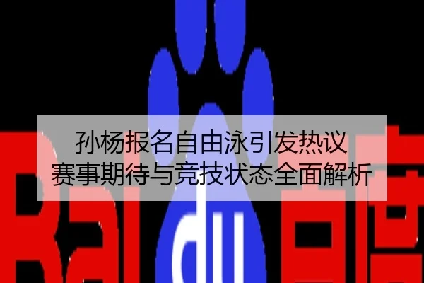 孙杨报名自由泳引发热议 赛事期待与竞技状态全面解析
