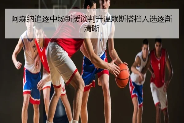 阿森纳追逐中场新援谈判升温赖斯搭档人选逐渐清晰