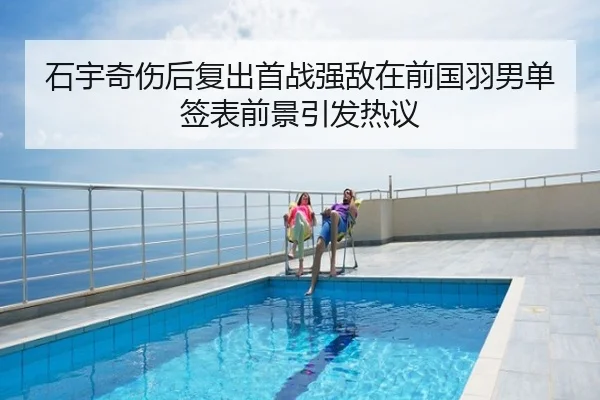 石宇奇伤后复出首战强敌在前国羽男单签表前景引发热议