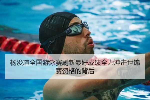 杨浚瑄全国游泳赛刷新最好成绩全力冲击世锦赛资格的背后